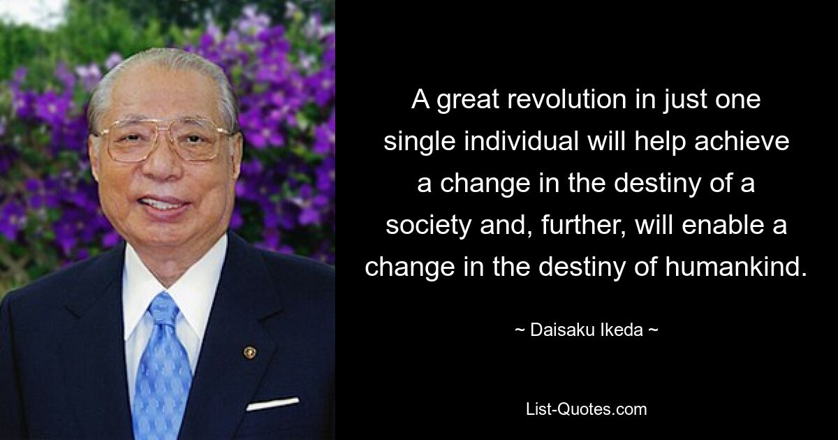 A great revolution in just one single individual will help achieve a change in the destiny of a society and, further, will enable a change in the destiny of humankind. — © Daisaku Ikeda