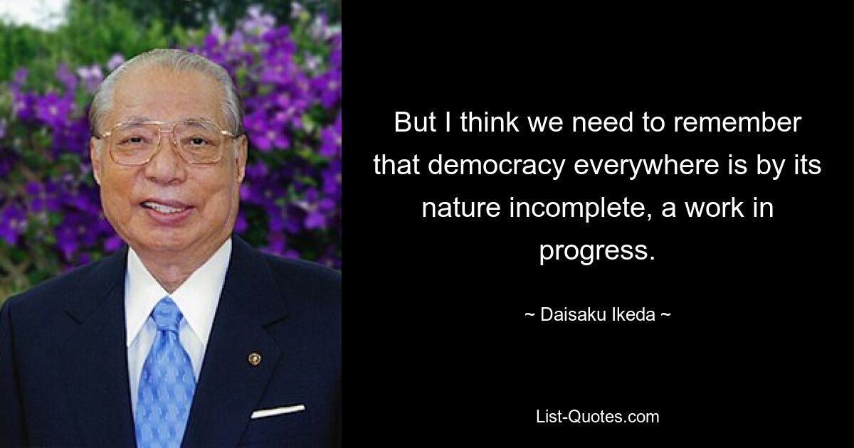 But I think we need to remember that democracy everywhere is by its nature incomplete, a work in progress. — © Daisaku Ikeda