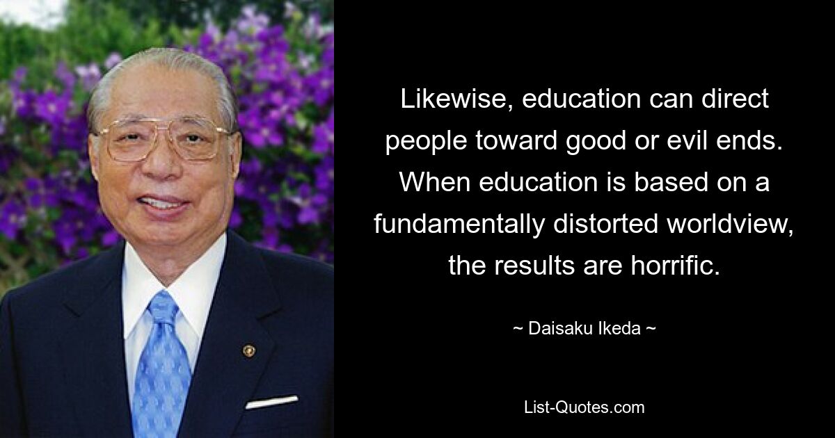 Likewise, education can direct people toward good or evil ends. When education is based on a fundamentally distorted worldview, the results are horrific. — © Daisaku Ikeda