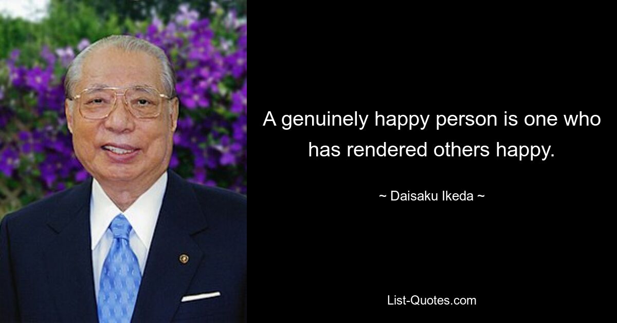 A genuinely happy person is one who has rendered others happy. — © Daisaku Ikeda