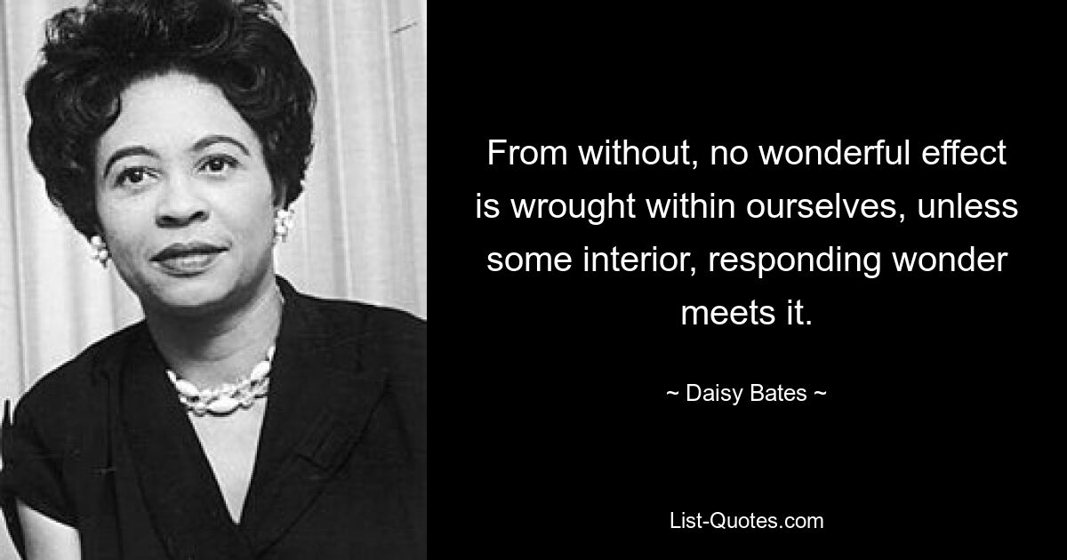 From without, no wonderful effect is wrought within ourselves, unless some interior, responding wonder meets it. — © Daisy Bates