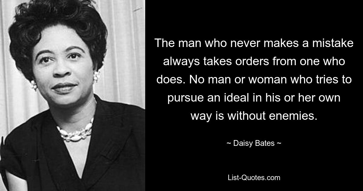 The man who never makes a mistake always takes orders from one who does. No man or woman who tries to pursue an ideal in his or her own way is without enemies. — © Daisy Bates