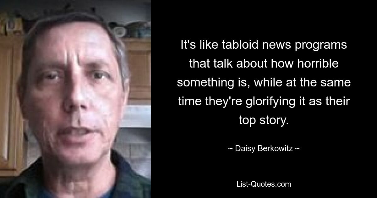 It's like tabloid news programs that talk about how horrible something is, while at the same time they're glorifying it as their top story. — © Daisy Berkowitz