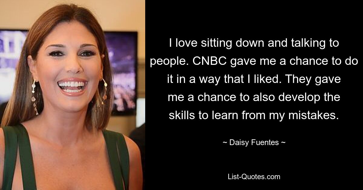 I love sitting down and talking to people. CNBC gave me a chance to do it in a way that I liked. They gave me a chance to also develop the skills to learn from my mistakes. — © Daisy Fuentes