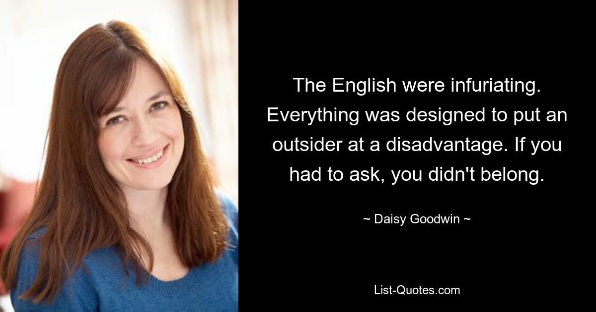 The English were infuriating. Everything was designed to put an outsider at a disadvantage. If you had to ask, you didn't belong. — © Daisy Goodwin