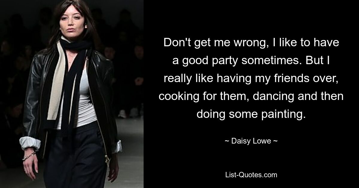 Don't get me wrong, I like to have a good party sometimes. But I really like having my friends over, cooking for them, dancing and then doing some painting. — © Daisy Lowe