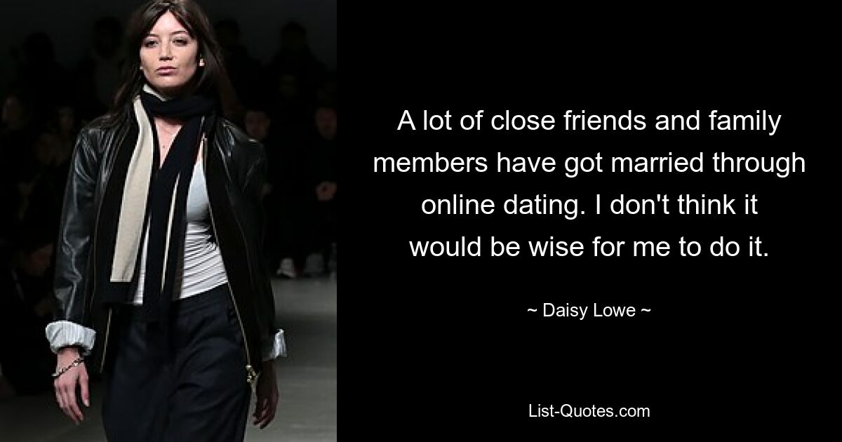 A lot of close friends and family members have got married through online dating. I don't think it would be wise for me to do it. — © Daisy Lowe