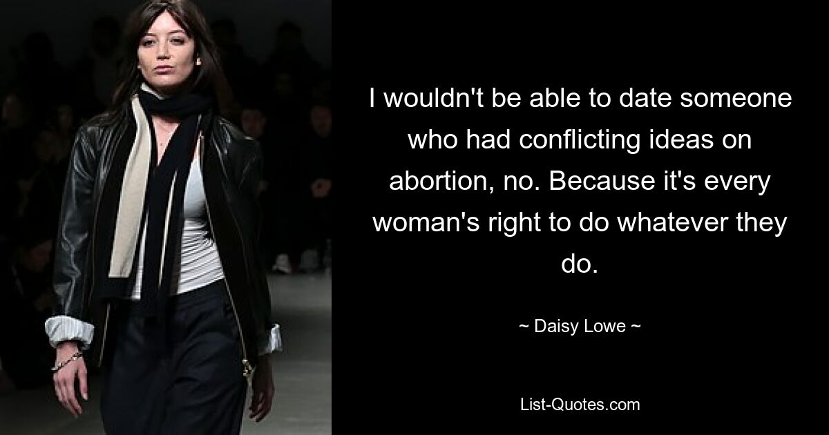 I wouldn't be able to date someone who had conflicting ideas on abortion, no. Because it's every woman's right to do whatever they do. — © Daisy Lowe