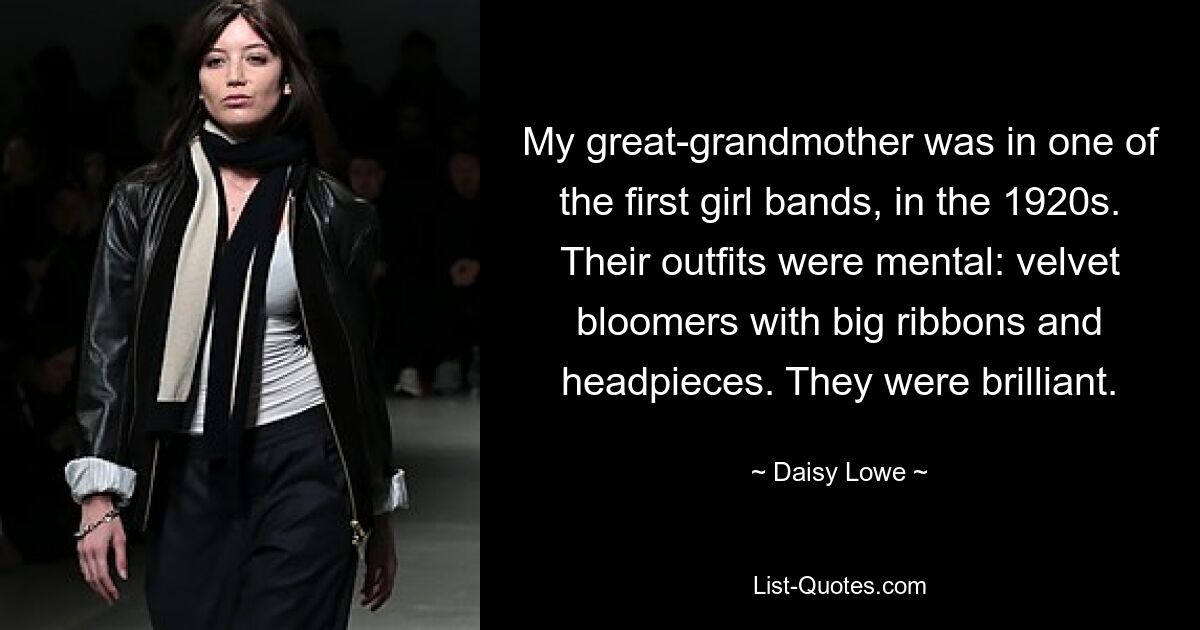 My great-grandmother was in one of the first girl bands, in the 1920s. Their outfits were mental: velvet bloomers with big ribbons and headpieces. They were brilliant. — © Daisy Lowe