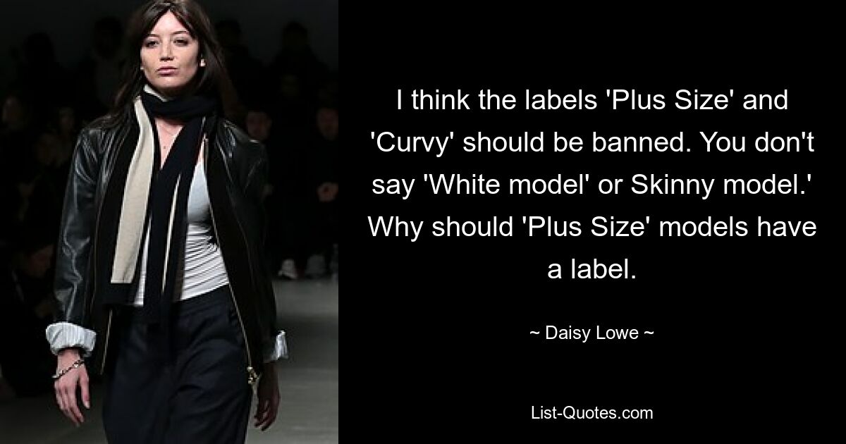 I think the labels 'Plus Size' and 'Curvy' should be banned. You don't say 'White model' or Skinny model.' Why should 'Plus Size' models have a label. — © Daisy Lowe