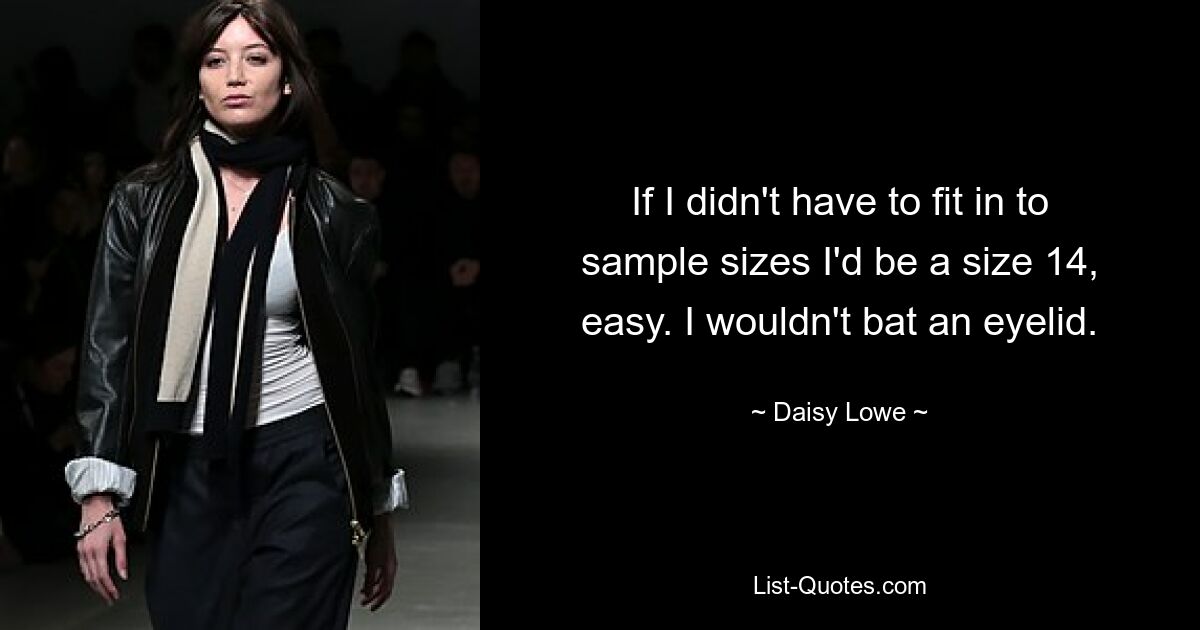 If I didn't have to fit in to sample sizes I'd be a size 14, easy. I wouldn't bat an eyelid. — © Daisy Lowe