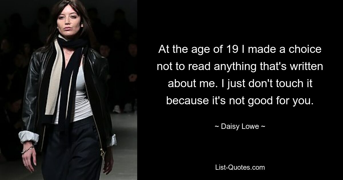 At the age of 19 I made a choice not to read anything that's written about me. I just don't touch it because it's not good for you. — © Daisy Lowe