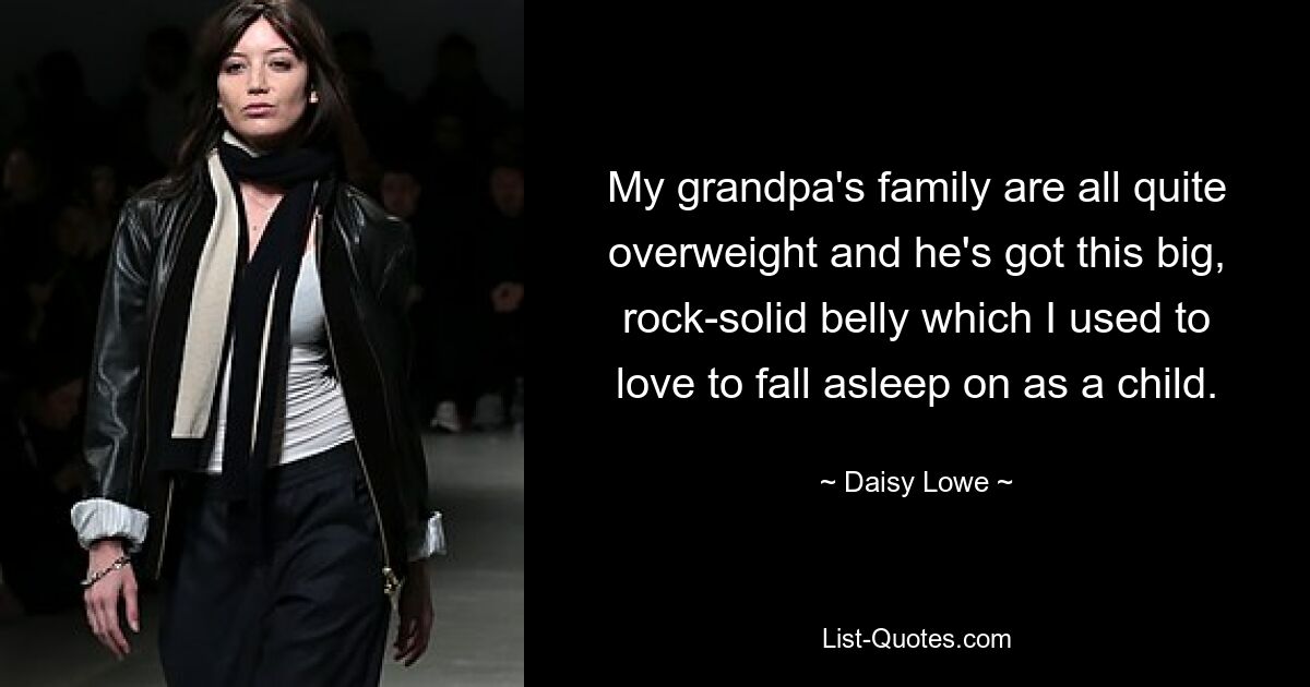 My grandpa's family are all quite overweight and he's got this big, rock-solid belly which I used to love to fall asleep on as a child. — © Daisy Lowe