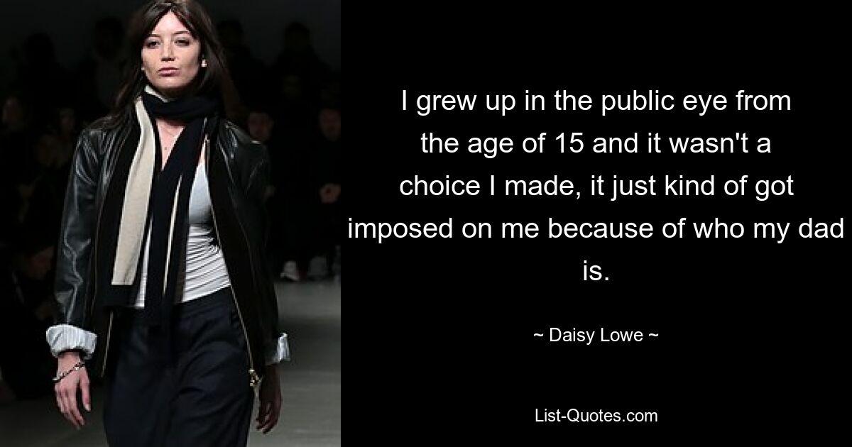 I grew up in the public eye from the age of 15 and it wasn't a choice I made, it just kind of got imposed on me because of who my dad is. — © Daisy Lowe