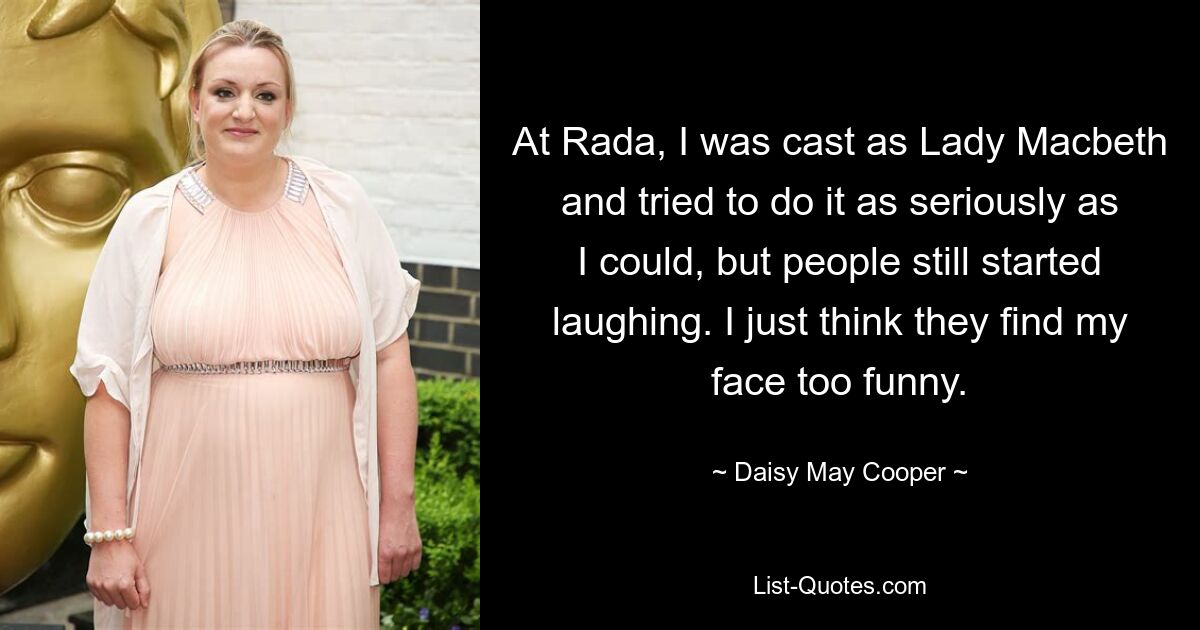 At Rada, I was cast as Lady Macbeth and tried to do it as seriously as I could, but people still started laughing. I just think they find my face too funny. — © Daisy May Cooper