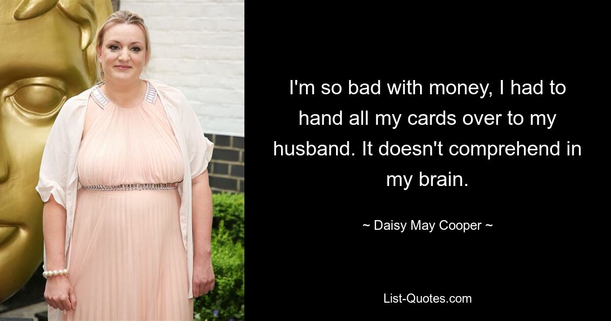 I'm so bad with money, I had to hand all my cards over to my husband. It doesn't comprehend in my brain. — © Daisy May Cooper