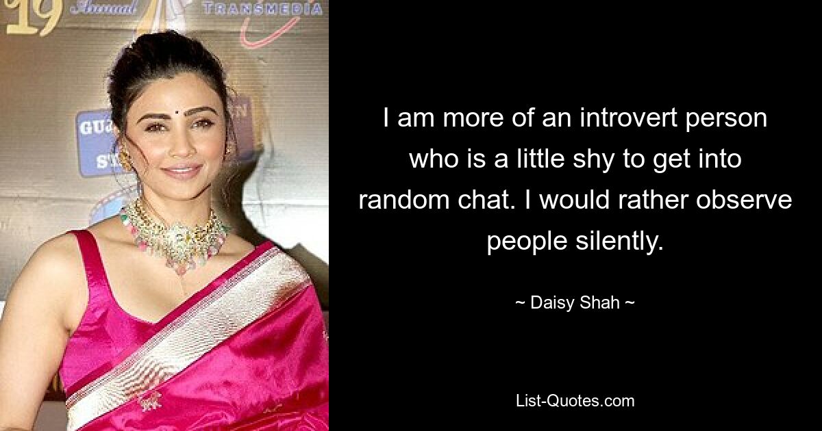 I am more of an introvert person who is a little shy to get into random chat. I would rather observe people silently. — © Daisy Shah