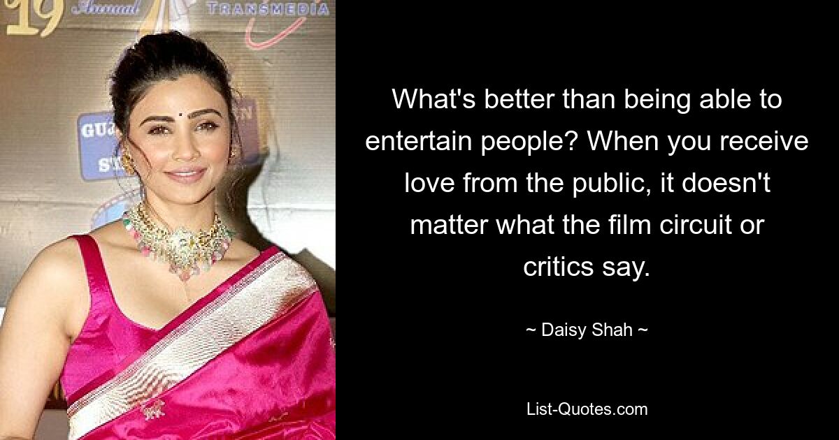 What's better than being able to entertain people? When you receive love from the public, it doesn't matter what the film circuit or critics say. — © Daisy Shah