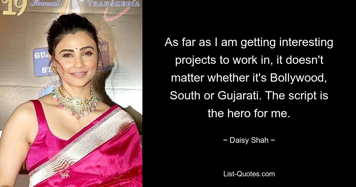 As far as I am getting interesting projects to work in, it doesn't matter whether it's Bollywood, South or Gujarati. The script is the hero for me. — © Daisy Shah