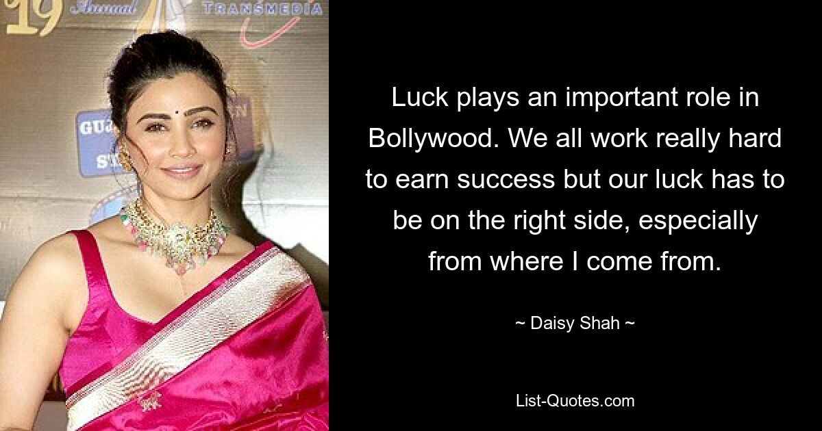 Luck plays an important role in Bollywood. We all work really hard to earn success but our luck has to be on the right side, especially from where I come from. — © Daisy Shah