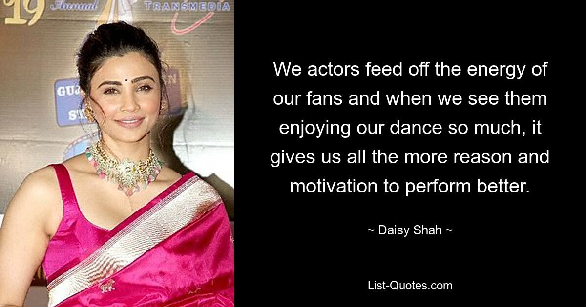 We actors feed off the energy of our fans and when we see them enjoying our dance so much, it gives us all the more reason and motivation to perform better. — © Daisy Shah