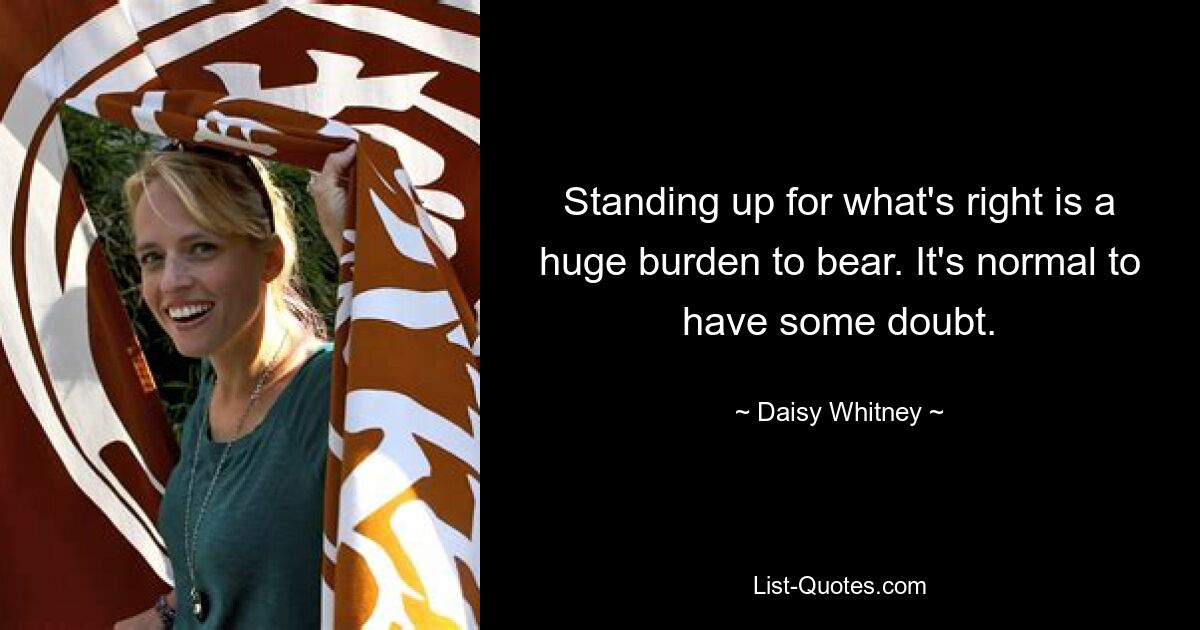 Standing up for what's right is a huge burden to bear. It's normal to have some doubt. — © Daisy Whitney