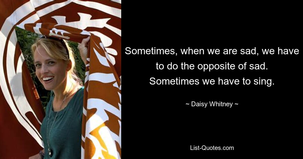 Sometimes, when we are sad, we have to do the opposite of sad. Sometimes we have to sing. — © Daisy Whitney