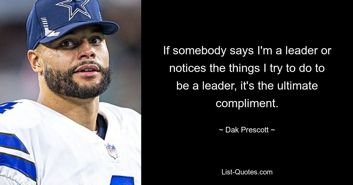 If somebody says I'm a leader or notices the things I try to do to be a leader, it's the ultimate compliment. — © Dak Prescott