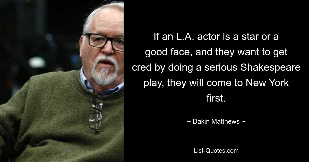 If an L.A. actor is a star or a good face, and they want to get cred by doing a serious Shakespeare play, they will come to New York first. — © Dakin Matthews