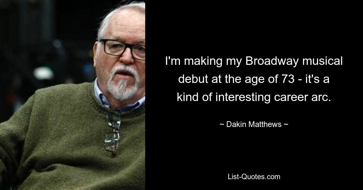 I'm making my Broadway musical debut at the age of 73 - it's a kind of interesting career arc. — © Dakin Matthews