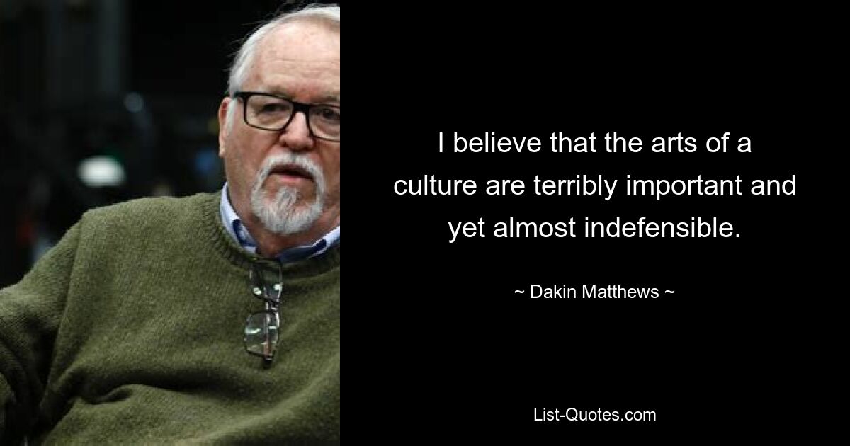 I believe that the arts of a culture are terribly important and yet almost indefensible. — © Dakin Matthews