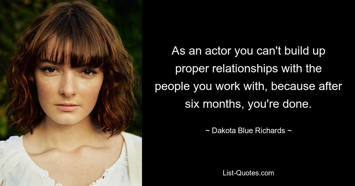 As an actor you can't build up proper relationships with the people you work with, because after six months, you're done. — © Dakota Blue Richards