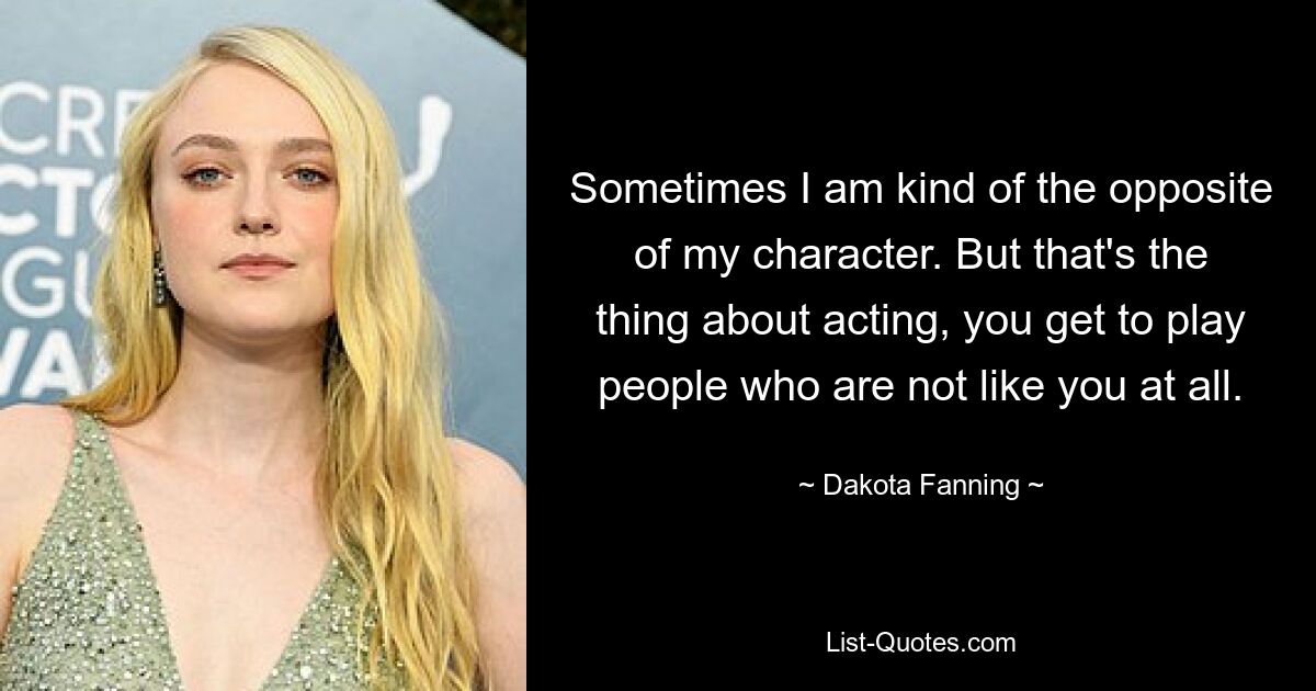 Sometimes I am kind of the opposite of my character. But that's the thing about acting, you get to play people who are not like you at all. — © Dakota Fanning