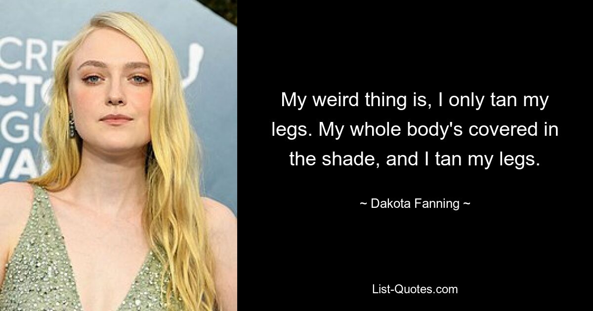 My weird thing is, I only tan my legs. My whole body's covered in the shade, and I tan my legs. — © Dakota Fanning