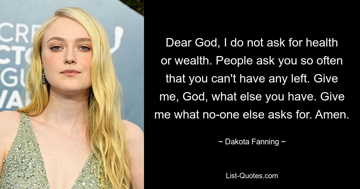 Dear God, I do not ask for health or wealth. People ask you so often that you can't have any left. Give me, God, what else you have. Give me what no-one else asks for. Amen. — © Dakota Fanning