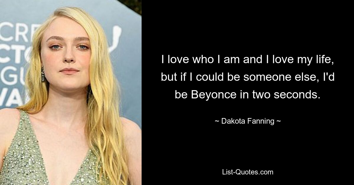 I love who I am and I love my life, but if I could be someone else, I'd be Beyonce in two seconds. — © Dakota Fanning