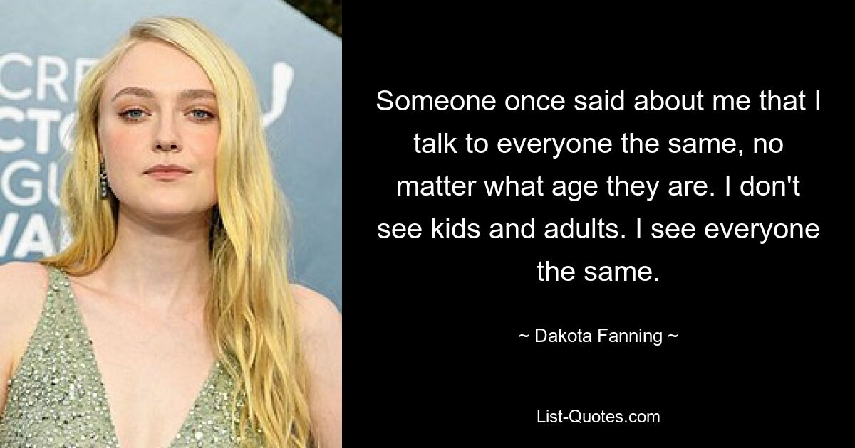 Someone once said about me that I talk to everyone the same, no matter what age they are. I don't see kids and adults. I see everyone the same. — © Dakota Fanning