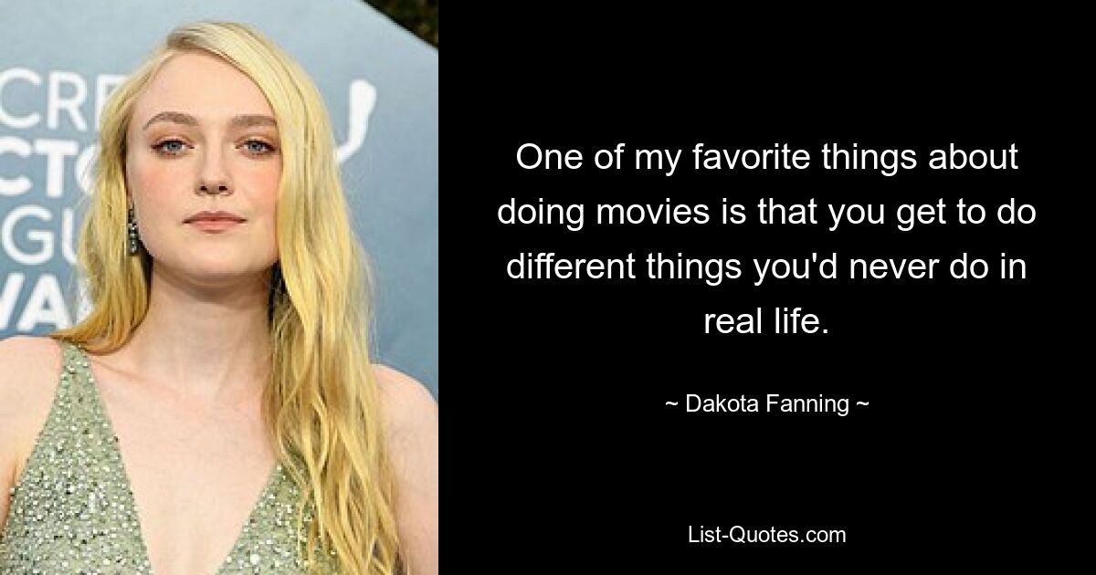 One of my favorite things about doing movies is that you get to do different things you'd never do in real life. — © Dakota Fanning