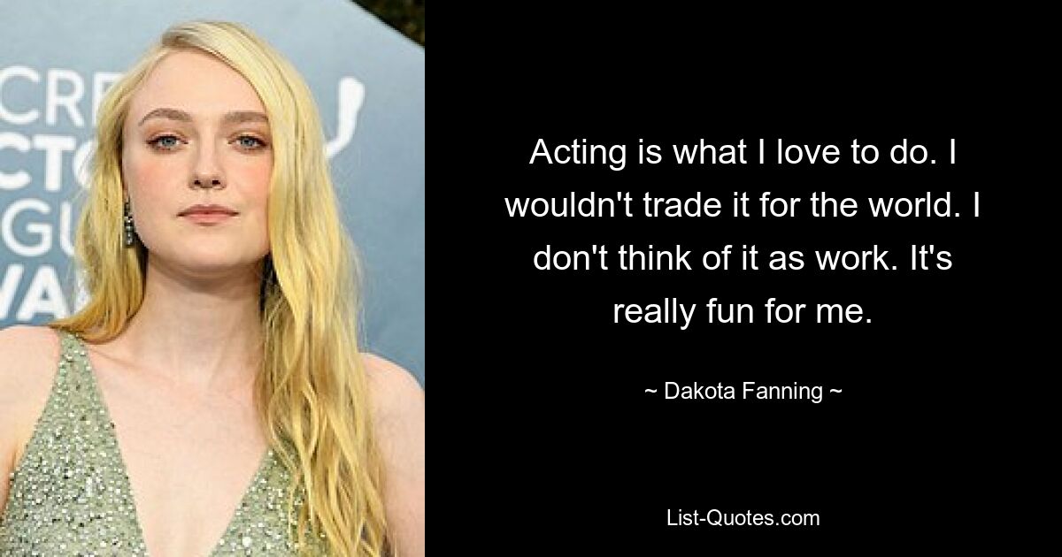 Acting is what I love to do. I wouldn't trade it for the world. I don't think of it as work. It's really fun for me. — © Dakota Fanning