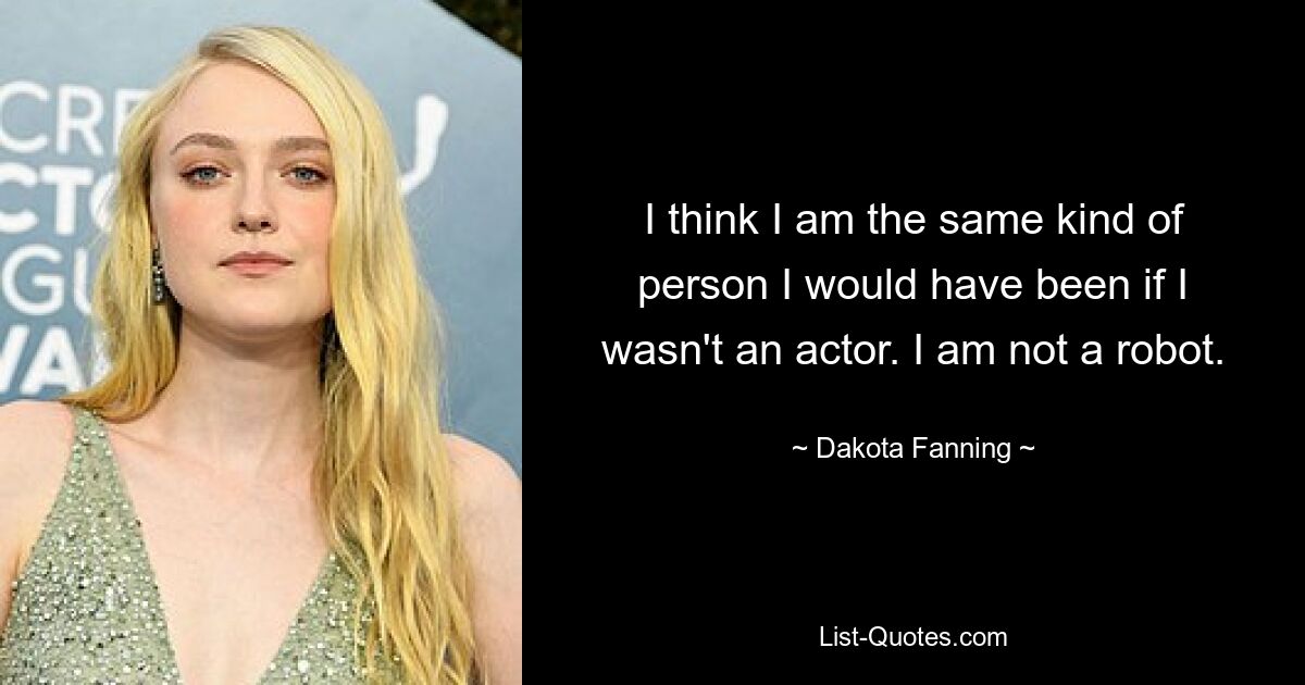 I think I am the same kind of person I would have been if I wasn't an actor. I am not a robot. — © Dakota Fanning