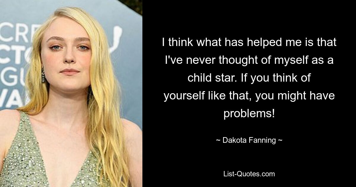 I think what has helped me is that I've never thought of myself as a child star. If you think of yourself like that, you might have problems! — © Dakota Fanning