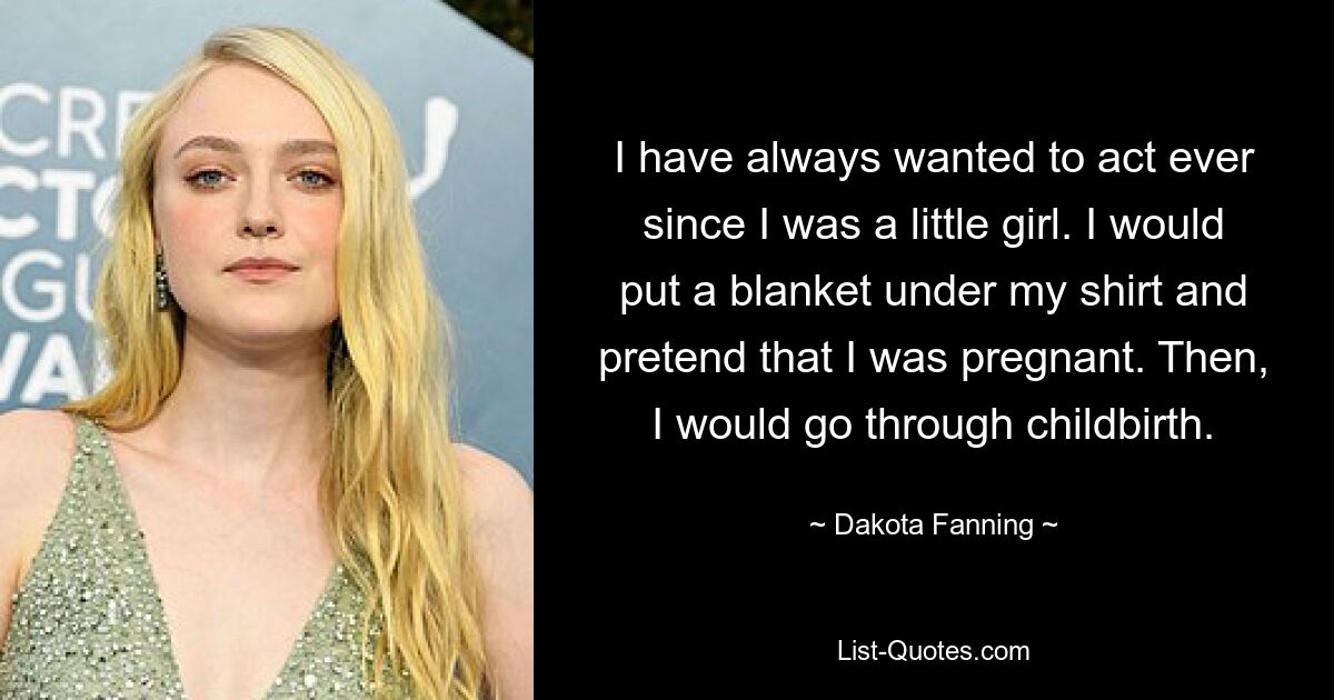 I have always wanted to act ever since I was a little girl. I would put a blanket under my shirt and pretend that I was pregnant. Then, I would go through childbirth. — © Dakota Fanning