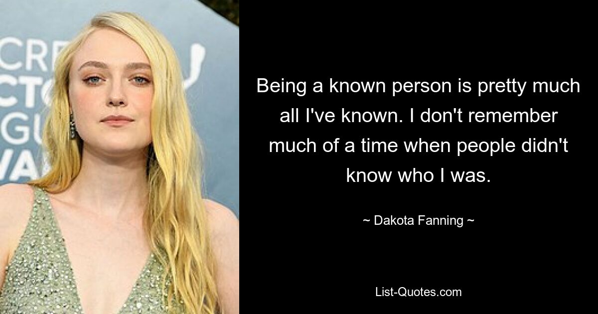 Being a known person is pretty much all I've known. I don't remember much of a time when people didn't know who I was. — © Dakota Fanning