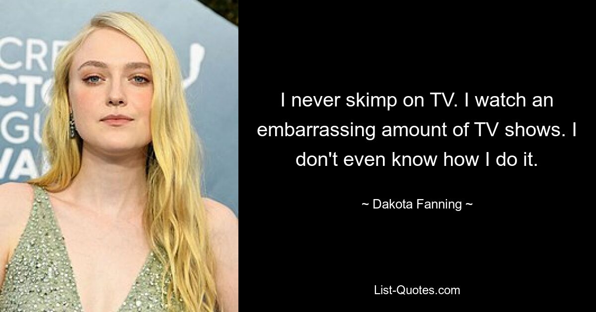 I never skimp on TV. I watch an embarrassing amount of TV shows. I don't even know how I do it. — © Dakota Fanning