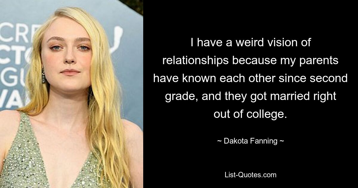 I have a weird vision of relationships because my parents have known each other since second grade, and they got married right out of college. — © Dakota Fanning