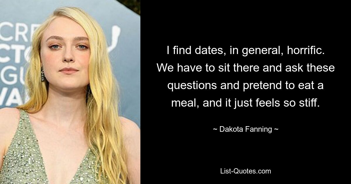 I find dates, in general, horrific. We have to sit there and ask these questions and pretend to eat a meal, and it just feels so stiff. — © Dakota Fanning