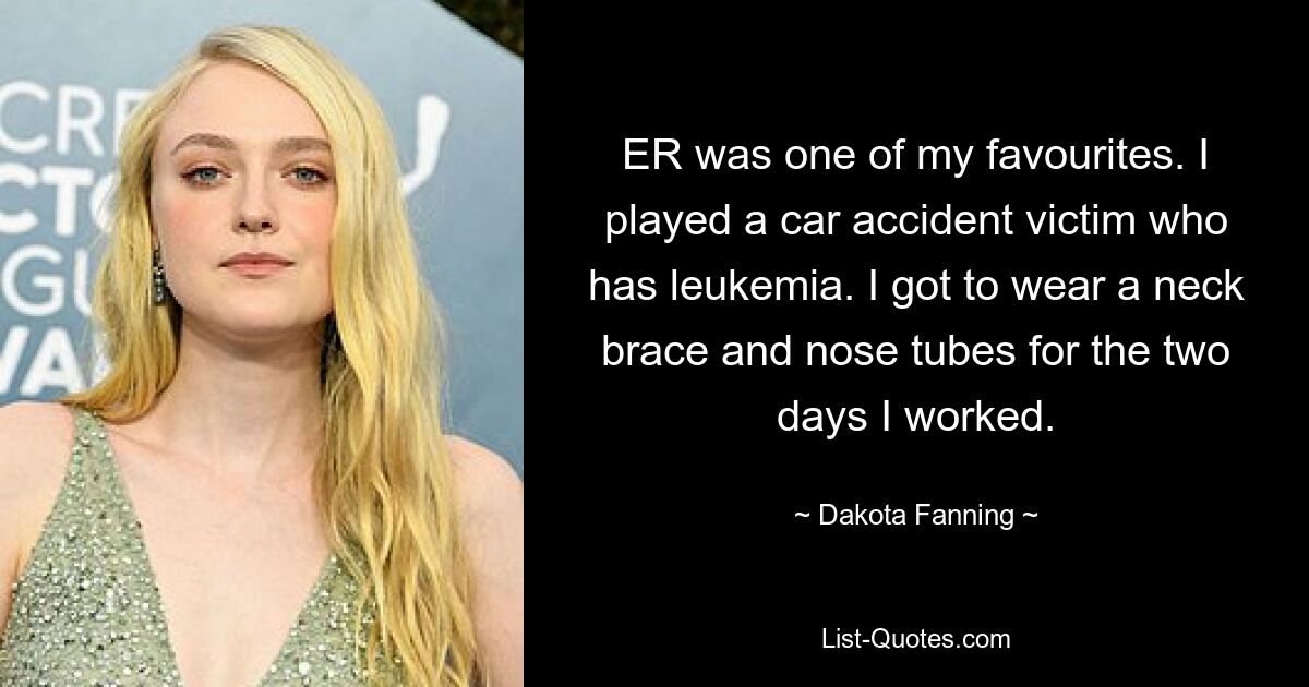 ER was one of my favourites. I played a car accident victim who has leukemia. I got to wear a neck brace and nose tubes for the two days I worked. — © Dakota Fanning