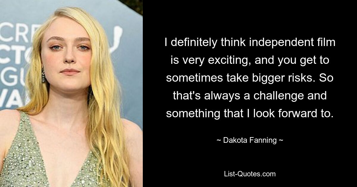 I definitely think independent film is very exciting, and you get to sometimes take bigger risks. So that's always a challenge and something that I look forward to. — © Dakota Fanning