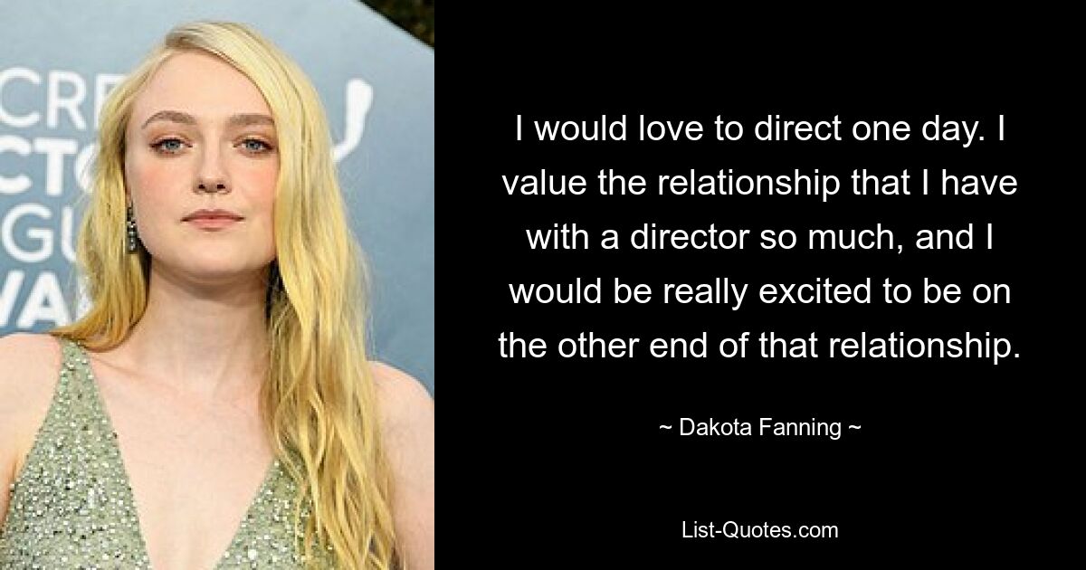 I would love to direct one day. I value the relationship that I have with a director so much, and I would be really excited to be on the other end of that relationship. — © Dakota Fanning