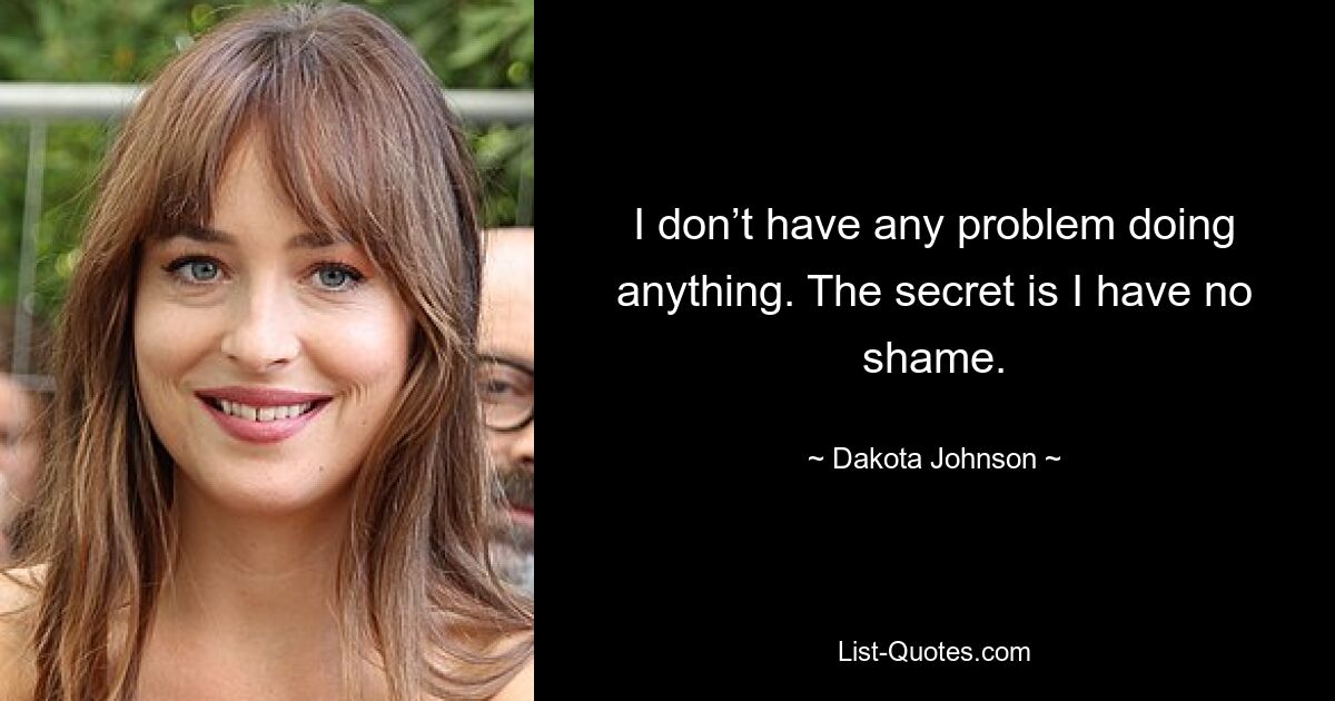 I don’t have any problem doing anything. The secret is I have no shame. — © Dakota Johnson